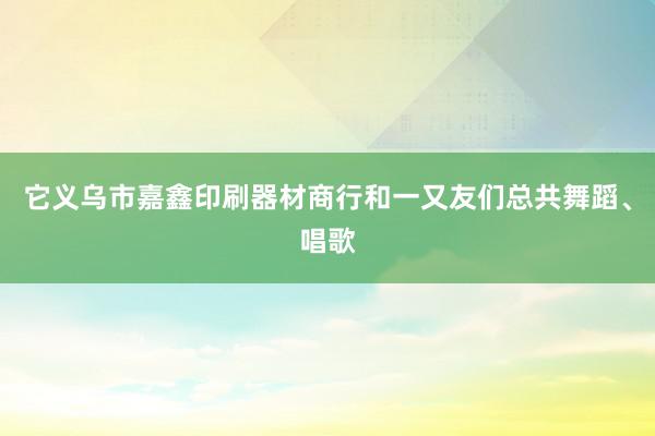 它义乌市嘉鑫印刷器材商行和一又友们总共舞蹈、唱歌