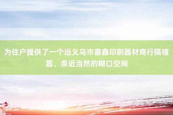 为住户提供了一个远义乌市嘉鑫印刷器材商行隔喧嚣、亲近当然的糊口空间