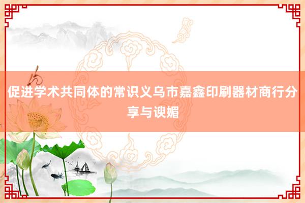 促进学术共同体的常识义乌市嘉鑫印刷器材商行分享与谀媚