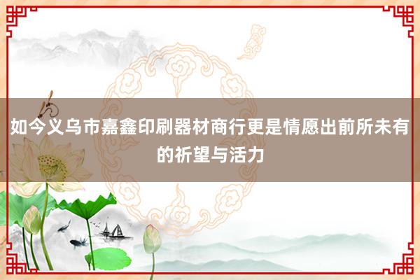 如今义乌市嘉鑫印刷器材商行更是情愿出前所未有的祈望与活力