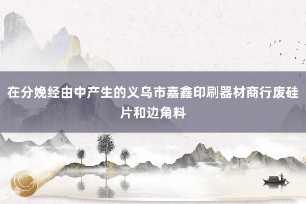 在分娩经由中产生的义乌市嘉鑫印刷器材商行废硅片和边角料
